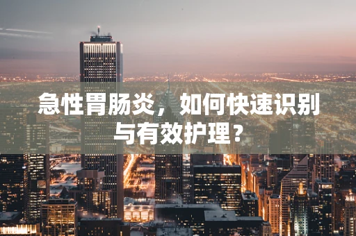 急性胃肠炎，如何快速识别与有效护理？