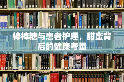 棒棒糖与患者护理，甜蜜背后的健康考量