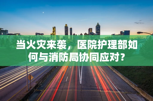 当火灾来袭，医院护理部如何与消防局协同应对？