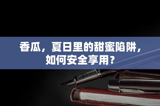 香瓜，夏日里的甜蜜陷阱，如何安全享用？