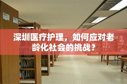 深圳医疗护理，如何应对老龄化社会的挑战？