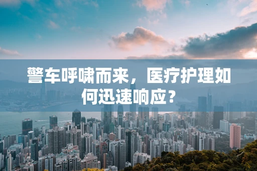 警车呼啸而来，医疗护理如何迅速响应？