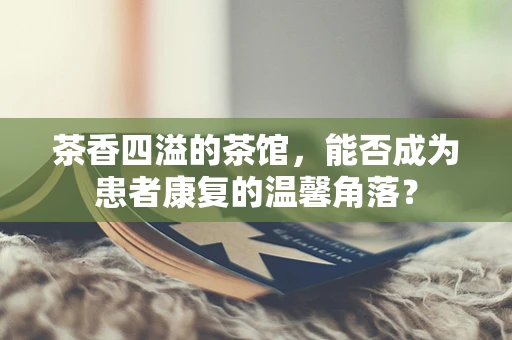 茶香四溢的茶馆，能否成为患者康复的温馨角落？
