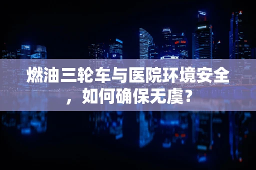燃油三轮车与医院环境安全，如何确保无虞？