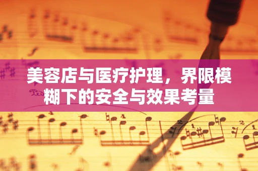 美容店与医疗护理，界限模糊下的安全与效果考量