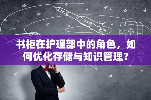 书柜在护理部中的角色，如何优化存储与知识管理？
