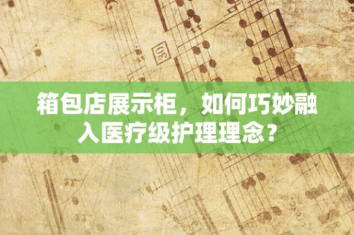 箱包店展示柜，如何巧妙融入医疗级护理理念？