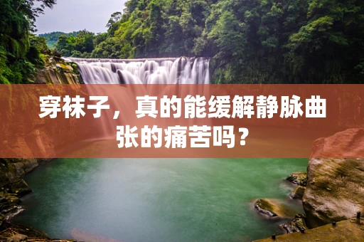 穿袜子，真的能缓解静脉曲张的痛苦吗？