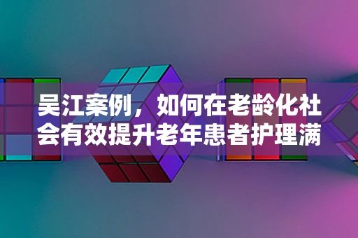 吴江案例，如何在老龄化社会有效提升老年患者护理满意度？