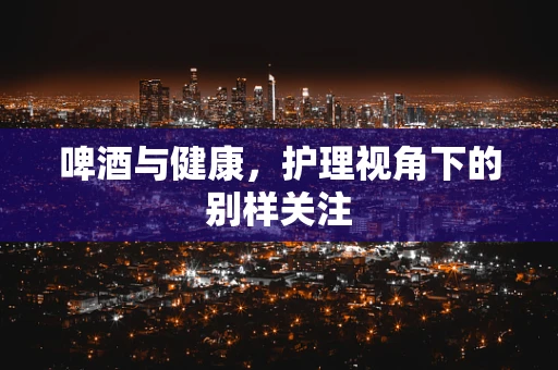 啤酒与健康，护理视角下的别样关注