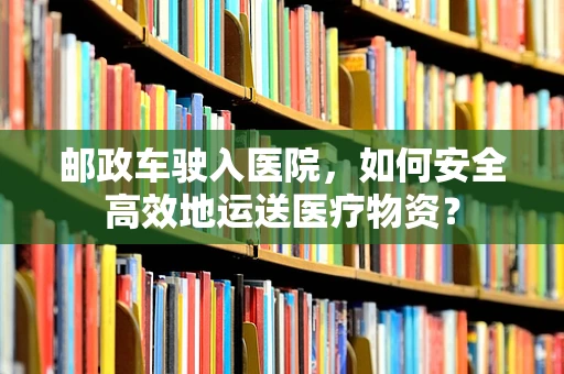 邮政车驶入医院，如何安全高效地运送医疗物资？