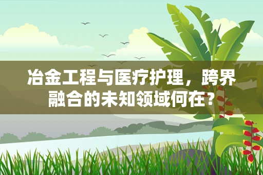 冶金工程与医疗护理，跨界融合的未知领域何在？
