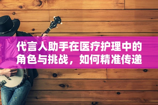 代言人助手在医疗护理中的角色与挑战，如何精准传递专业信息？