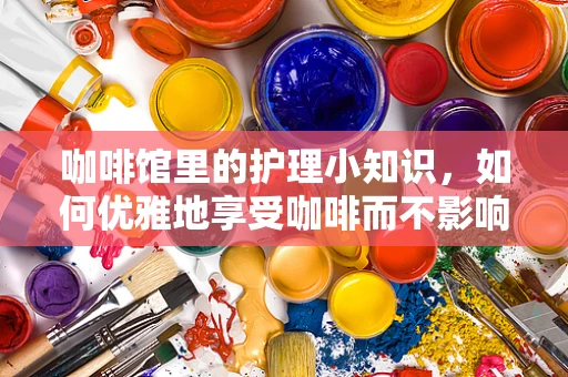 咖啡馆里的护理小知识，如何优雅地享受咖啡而不影响健康？