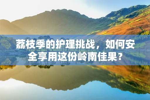荔枝季的护理挑战，如何安全享用这份岭南佳果？