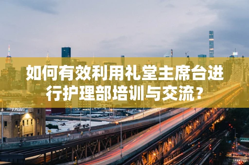 如何有效利用礼堂主席台进行护理部培训与交流？