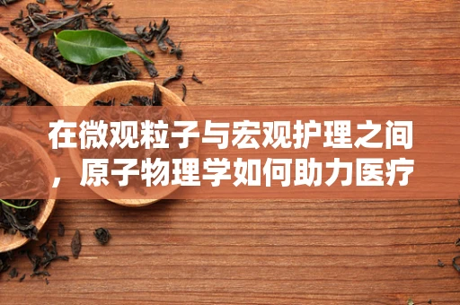 在微观粒子与宏观护理之间，原子物理学如何助力医疗创新？