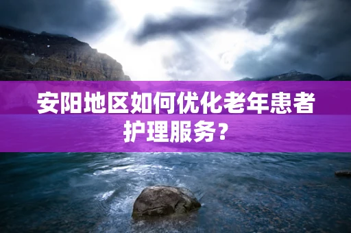 安阳地区如何优化老年患者护理服务？