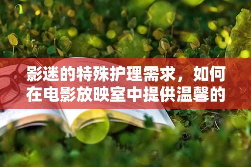 影迷的特殊护理需求，如何在电影放映室中提供温馨的观影体验？