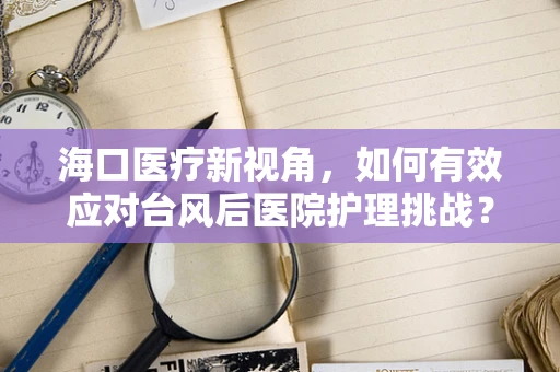 海口医疗新视角，如何有效应对台风后医院护理挑战？