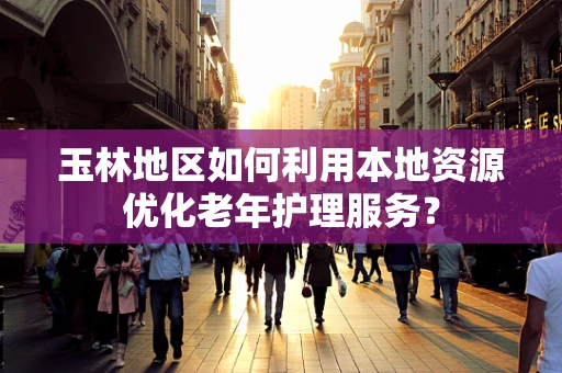 玉林地区如何利用本地资源优化老年护理服务？