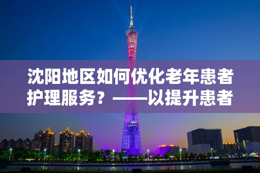 沈阳地区如何优化老年患者护理服务？——以提升患者满意度与生活质量为核心
