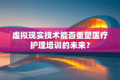 虚拟现实技术能否重塑医疗护理培训的未来？