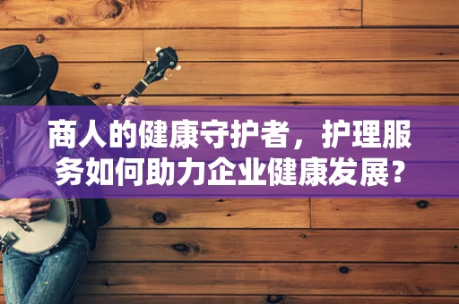 商人的健康守护者，护理服务如何助力企业健康发展？