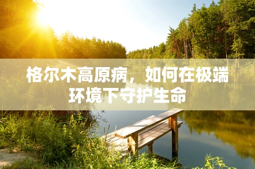 格尔木高原病，如何在极端环境下守护生命