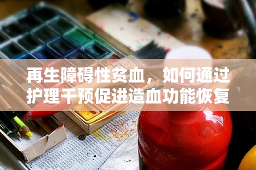 再生障碍性贫血，如何通过护理干预促进造血功能恢复？
