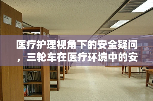 医疗护理视角下的安全疑问，三轮车在医疗环境中的安全应用与考量