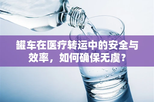罐车在医疗转运中的安全与效率，如何确保无虞？