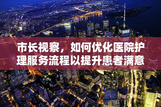 市长视察，如何优化医院护理服务流程以提升患者满意度？