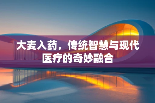 大麦入药，传统智慧与现代医疗的奇妙融合