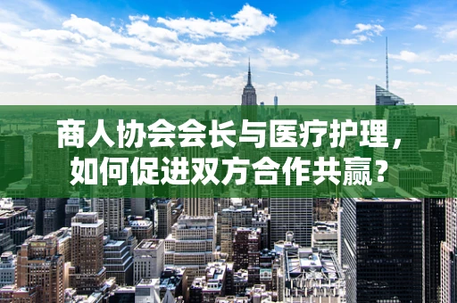 商人协会会长与医疗护理，如何促进双方合作共赢？