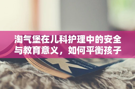 淘气堡在儿科护理中的安全与教育意义，如何平衡孩子的探索与安全？