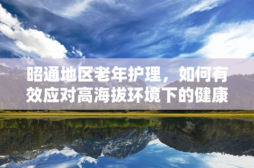 昭通地区老年护理，如何有效应对高海拔环境下的健康挑战？