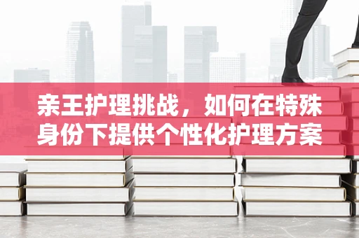 亲王护理挑战，如何在特殊身份下提供个性化护理方案？