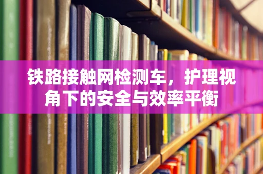 铁路接触网检测车，护理视角下的安全与效率平衡