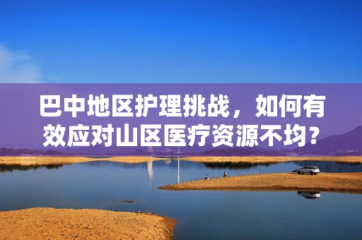 巴中地区护理挑战，如何有效应对山区医疗资源不均？