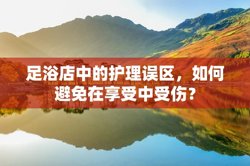 足浴店中的护理误区，如何避免在享受中受伤？
