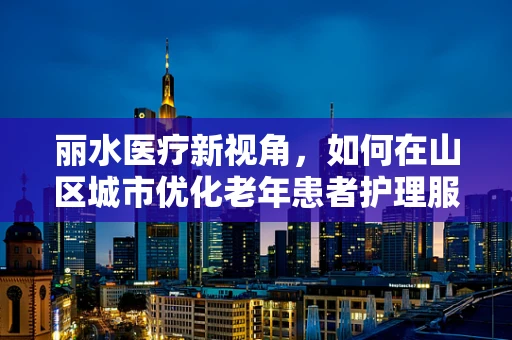 丽水医疗新视角，如何在山区城市优化老年患者护理服务？