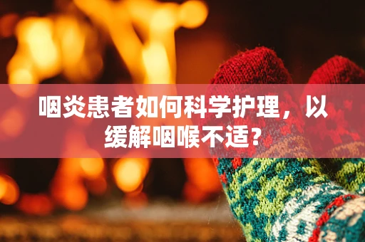 咽炎患者如何科学护理，以缓解咽喉不适？
