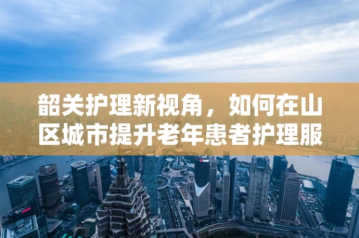 韶关护理新视角，如何在山区城市提升老年患者护理服务质量？