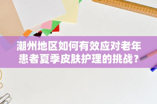 潮州地区如何有效应对老年患者夏季皮肤护理的挑战？