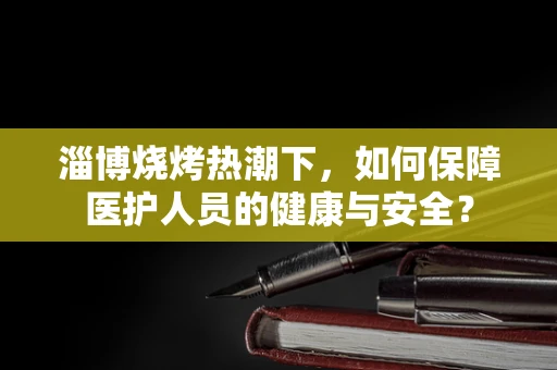 淄博烧烤热潮下，如何保障医护人员的健康与安全？