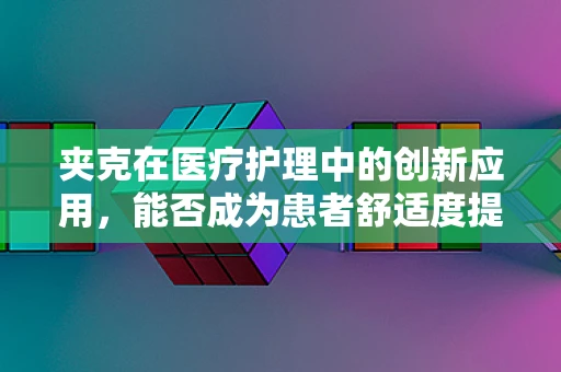 夹克在医疗护理中的创新应用，能否成为患者舒适度提升的新‘衣’代？