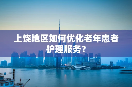上饶地区如何优化老年患者护理服务？