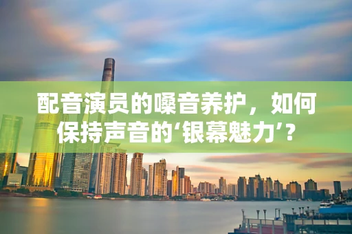 配音演员的嗓音养护，如何保持声音的‘银幕魅力’？
