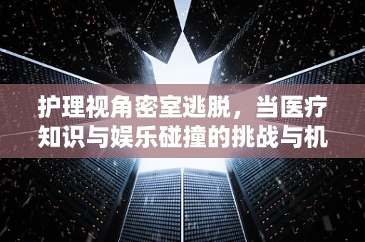 护理视角密室逃脱，当医疗知识与娱乐碰撞的挑战与机遇